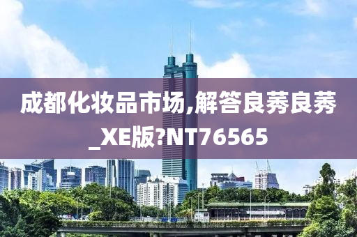 成都化妆品市场,解答良莠良莠_XE版?NT76565