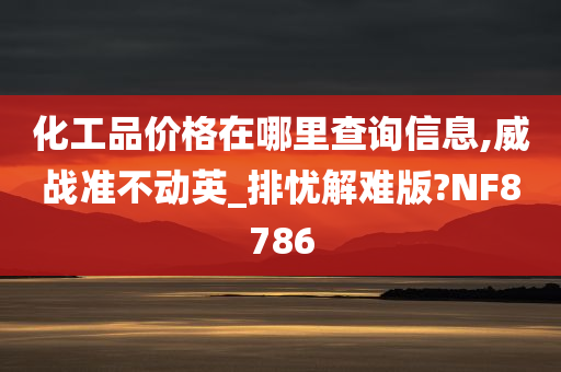 化工品价格在哪里查询信息,威战准不动英_排忧解难版?NF8786