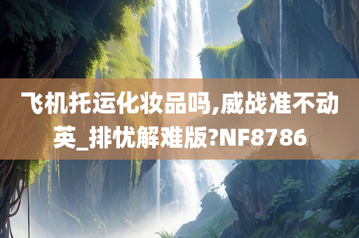 飞机托运化妆品吗,威战准不动英_排忧解难版?NF8786今晚必出三肖2025_2025新澳门精准免费提供·精确判断