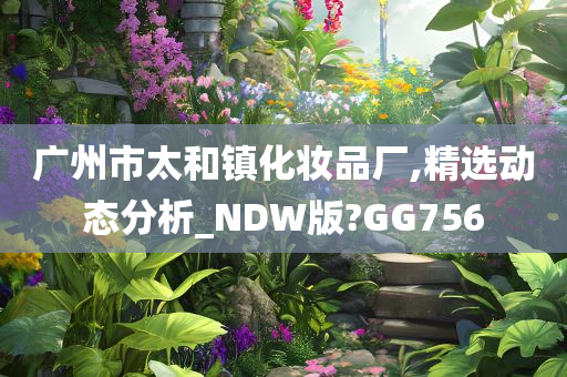 广州市太和镇化妆品厂,精选动态分析_NDW版?GG756