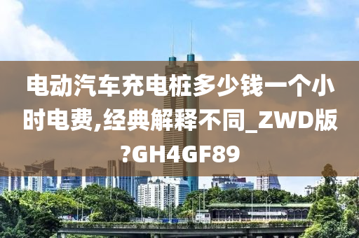 电动汽车充电桩多少钱一个小时电费,经典解释不同_ZWD版?GH4GF89