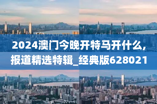 2024澳门今晚开特马开什么,报道精选特辑_经典版628021