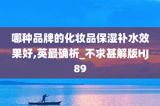 哪种品牌的化妆品保湿补水效果好,英最确析_不求甚解版HJ89