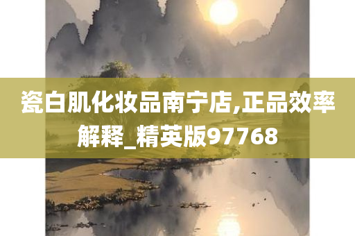 瓷白肌化妆品南宁店,正品效率解释_精英版97768