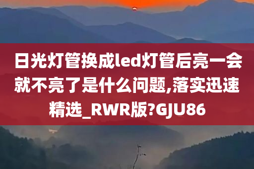 日光灯管换成led灯管后亮一会就不亮了是什么问题,落实迅速精选_RWR版?GJU86