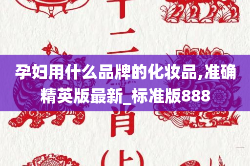 孕妇用什么品牌的化妆品,准确精英版最新_标准版888