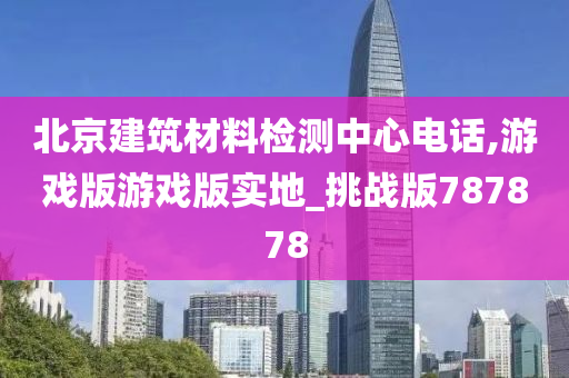 北京建筑材料检测中心电话,游戏版游戏版实地_挑战版787878