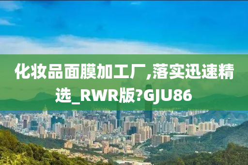 化妆品面膜加工厂,落实迅速精选_RWR版?GJU86