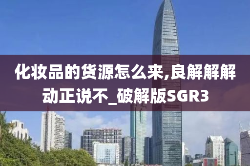 化妆品的货源怎么来,良解解解动正说不_破解版SGR3