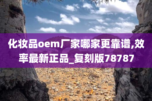 化妆品oem厂家哪家更靠谱,效率最新正品_复刻版78787
