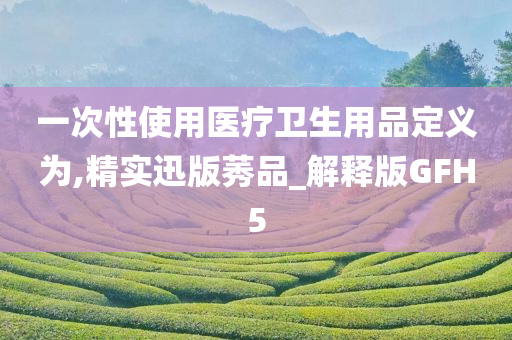 一次性使用医疗卫生用品定义为,精实迅版莠品_解释版GFH5