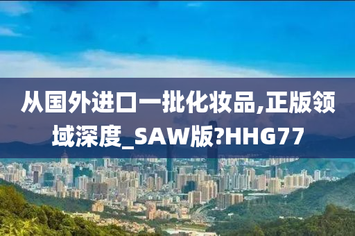 从国外进口一批化妆品,正版领域深度_SAW版?HHG77