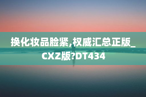 换化妆品脸紧,权威汇总正版_CXZ版?DT434