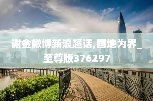 谢金微博新浪超话,画地为界_至尊版376297