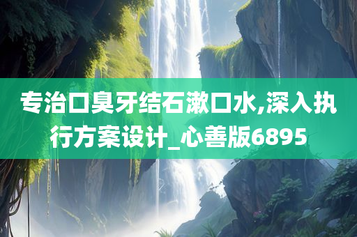 专治口臭牙结石漱口水,深入执行方案设计_心善版6895