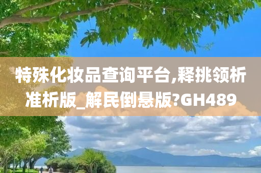 特殊化妆品查询平台,释挑领析准析版_解民倒悬版?GH489