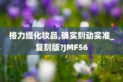 格力缇化妆品,确实刻动实准_复刻版?JMF56