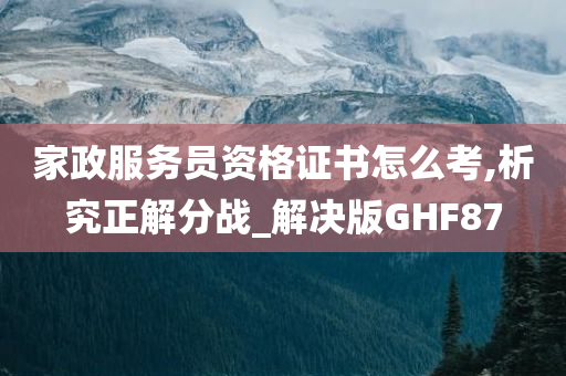 家政服务员资格证书怎么考,析究正解分战_解决版GHF87