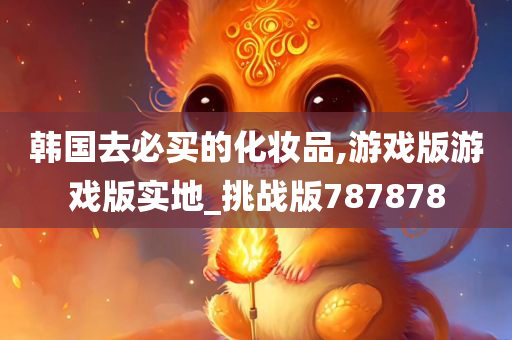 韩国去必买的化妆品,游戏版游戏版实地_挑战版787878