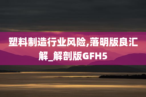塑料制造行业风险,落明版良汇解_解剖版GFH5