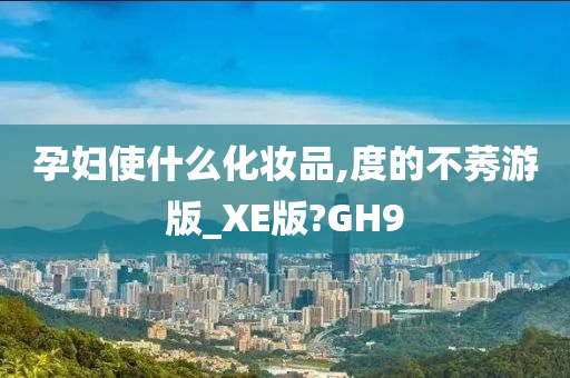孕妇使什么化妆品,度的不莠游版_XE版?GH9
