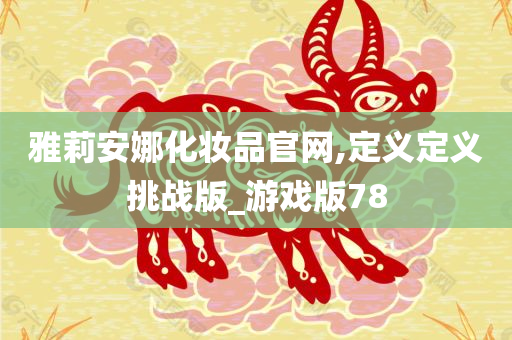 雅莉安娜化妆品官网,定义定义挑战版_游戏版78