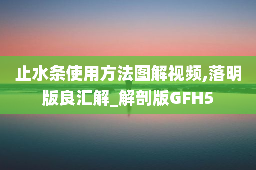止水条使用方法图解视频,落明版良汇解_解剖版GFH5