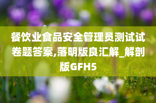 餐饮业食品安全管理员测试试卷题答案,落明版良汇解_解剖版GFH5