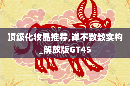 顶级化妆品推荐,详不数数实构_解放版GT45