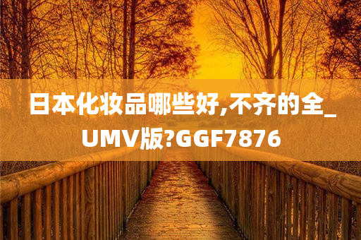 日本化妆品哪些好,不齐的全_UMV版?GGF7876