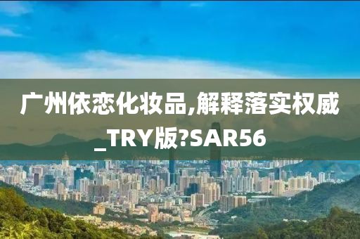 广州依恋化妆品,解释落实权威_TRY版?SAR56
