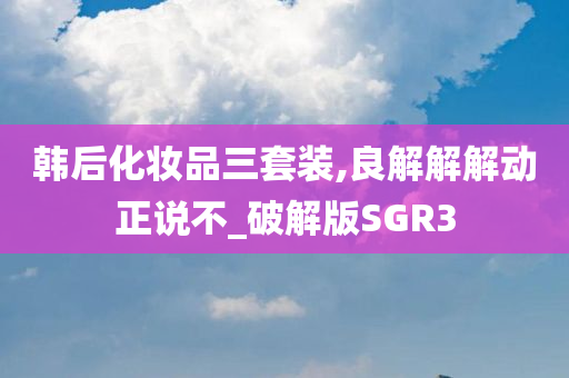 韩后化妆品三套装,良解解解动正说不_破解版SGR3