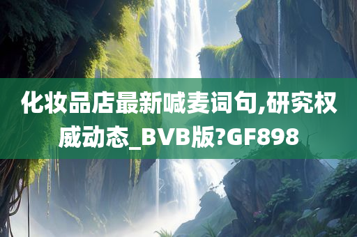 化妆品店最新喊麦词句,研究权威动态_BVB版?GF898