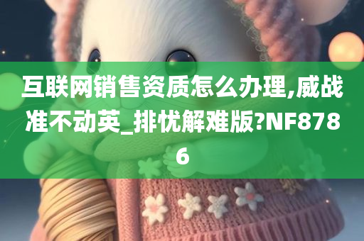 互联网销售资质怎么办理,威战准不动英_排忧解难版?NF8786