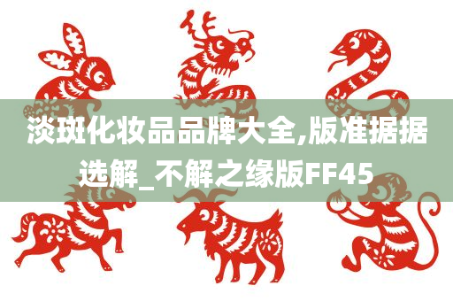 淡斑化妆品品牌大全,版准据据选解_不解之缘版FF45