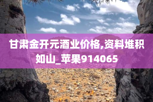 甘肃金开元酒业价格,资料堆积如山_苹果914065