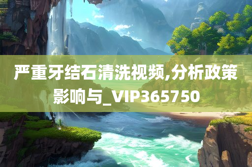 严重牙结石清洗视频,分析政策影响与_VIP365750