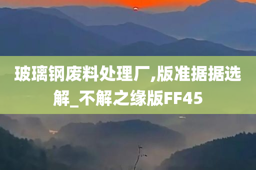 玻璃钢废料处理厂,版准据据选解_不解之缘版FF45