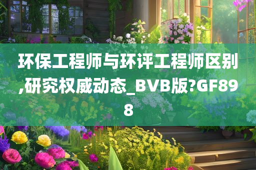 环保工程师与环评工程师区别,研究权威动态_BVB版?GF898