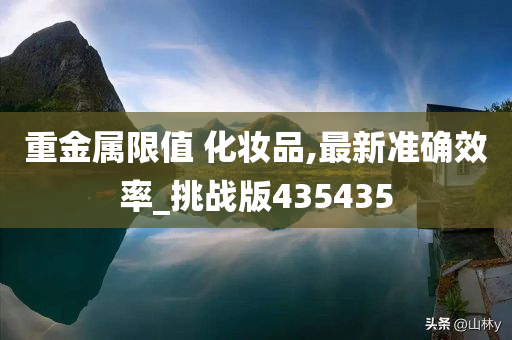 重金属限值 化妆品,最新准确效率_挑战版435435