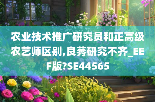 农业技术推广研究员和正高级农艺师区别,良莠研究不齐_EEF版?SE44565