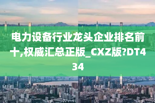 电力设备行业龙头企业排名前十,权威汇总正版_CXZ版?DT434