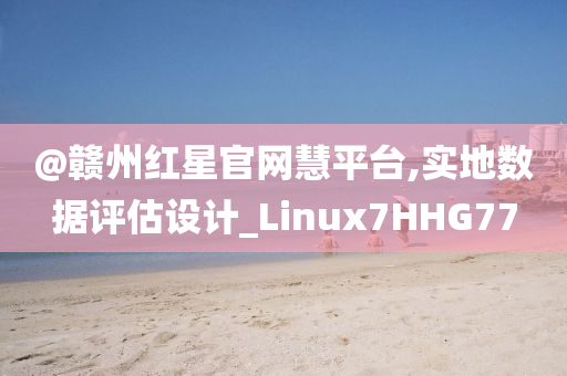 @赣州红星官网慧平台,实地数据评估设计_Linux7HHG77