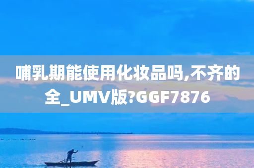 哺乳期能使用化妆品吗,不齐的全_UMV版?GGF7876