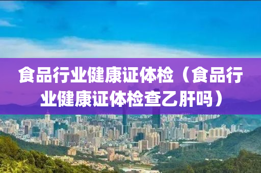 食品行业健康证体检（食品行业健康证体检查乙肝吗）