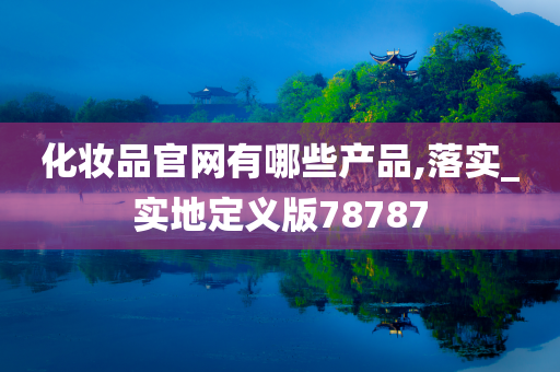 化妆品官网有哪些产品,落实_实地定义版78787