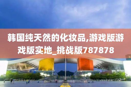 韩国纯天然的化妆品,游戏版游戏版实地_挑战版787878
