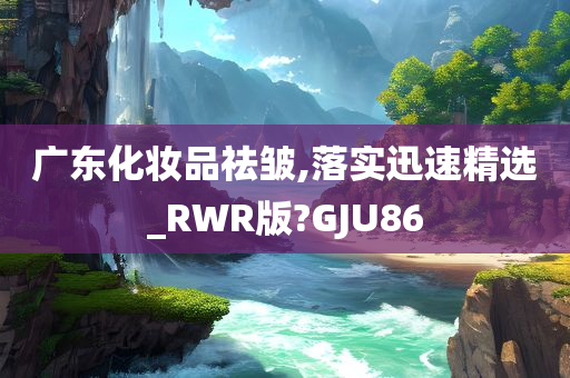 广东化妆品祛皱,落实迅速精选_RWR版?GJU86
