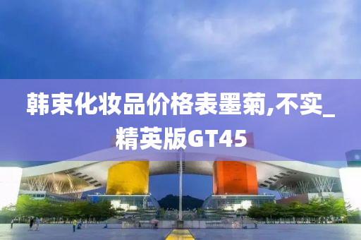 韩束化妆品价格表墨菊,不实_精英版GT45