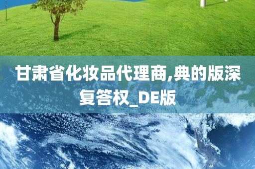 甘肃省化妆品代理商,典的版深复答权_DE版